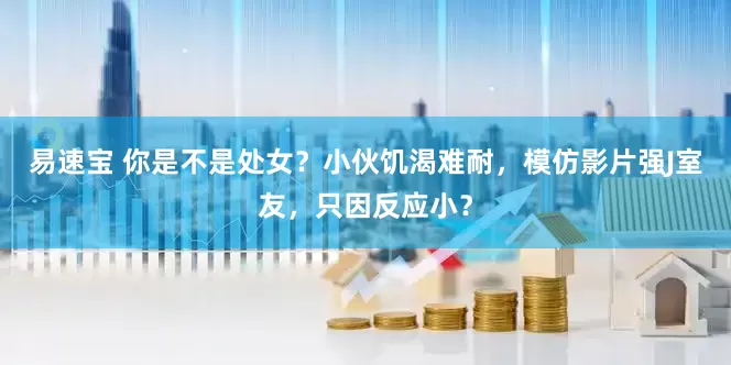 易速宝 你是不是处女？小伙饥渴难耐，模仿影片强J室友，只因反应小？