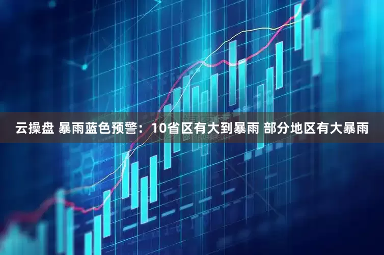 云操盘 暴雨蓝色预警：10省区有大到暴雨 部分地区有大暴雨