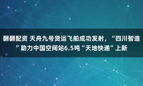 翻翻配资 天舟九号货运飞船成功发射，“四川智造”助力中国空间站6.5吨“天地快递”上新
