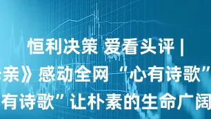 恒利决策 爱看头评 | 《我的母亲》感动全网 “心有诗歌”让朴素的生命广阔无垠