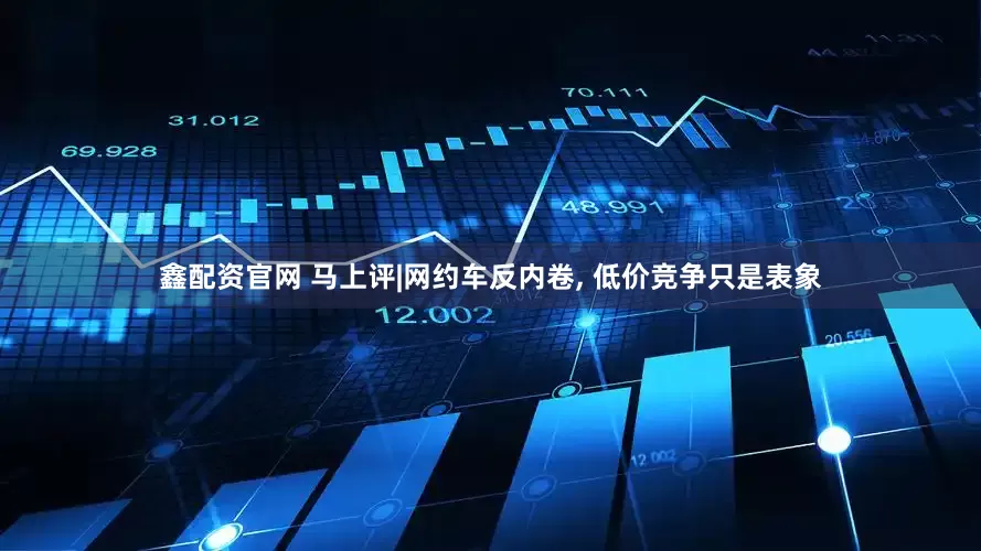 鑫配资官网 马上评|网约车反内卷, 低价竞争只是表象