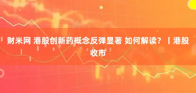财米网 港股创新药概念反弹显著 如何解读？丨港股收市