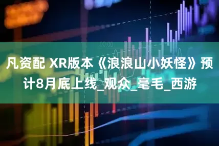 凡资配 XR版本《浪浪山小妖怪》预计8月底上线_观众_毫毛_西游