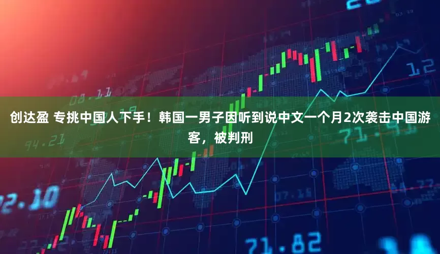 创达盈 专挑中国人下手！韩国一男子因听到说中文一个月2次袭击中国游客，被判刑