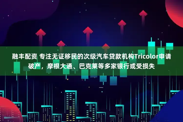 融丰配资 专注无证移民的次级汽车贷款机构Tricolor申请破产，摩根大通、巴克莱等多家银行或受损失
