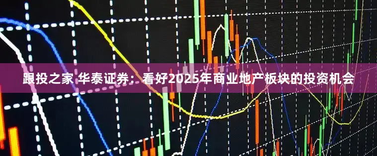 跟投之家 华泰证券：看好2025年商业地产板块的投资机会