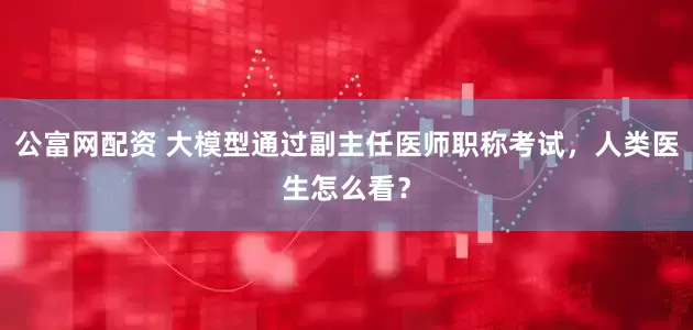 公富网配资 大模型通过副主任医师职称考试，人类医生怎么看？