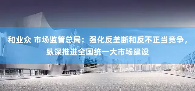 和业众 市场监管总局：强化反垄断和反不正当竞争，纵深推进全国统一大市场建设