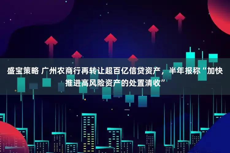 盛宝策略 广州农商行再转让超百亿信贷资产，半年报称“加快推进高风险资产的处置清收”
