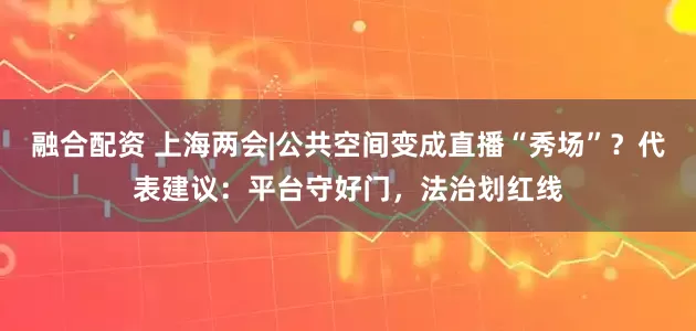 融合配资 上海两会|公共空间变成直播“秀场”？代表建议：平台守好门，法治划红线