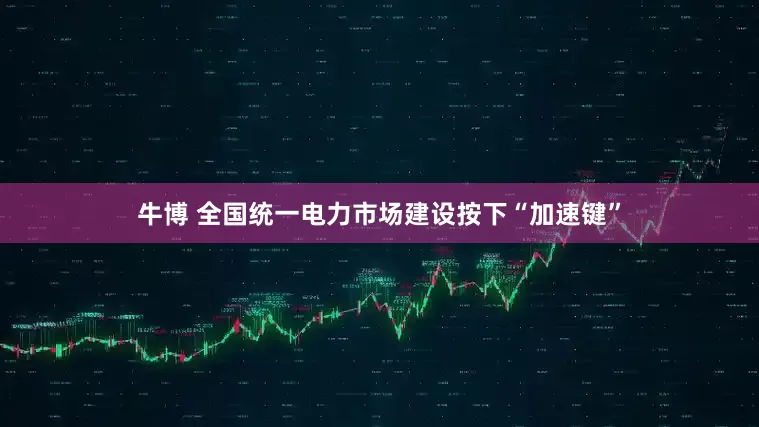 牛博 全国统一电力市场建设按下“加速键”