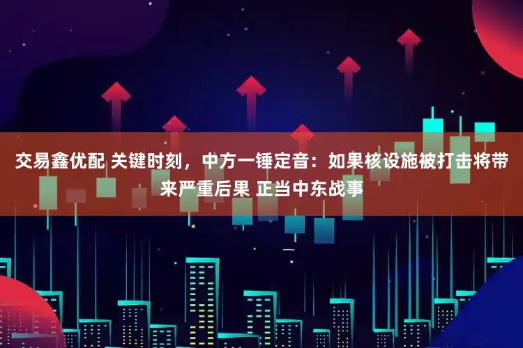 交易鑫优配 关键时刻，中方一锤定音：如果核设施被打击将带来严重后果 正当中东战事