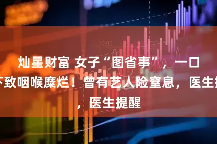 灿星财富 女子“图省事”，一口吞下致咽喉糜烂！曾有艺人险窒息，医生提醒